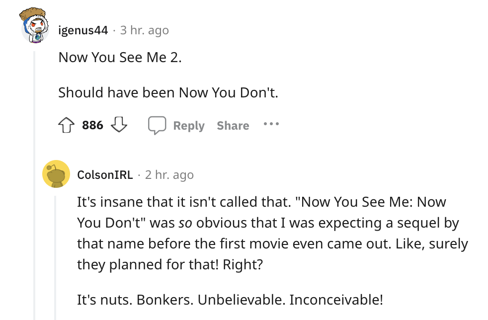 document - . igenus44 3 hr. ago Now You See Me 2. Should have been Now You Don't. 886 ColsonIRL 2 hr. ago It's insane that it isn't called that. "Now You See Me Now You Don't" was so obvious that I was expecting a sequel by that name before the first movi